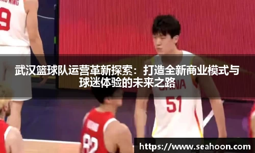 武汉篮球队运营革新探索：打造全新商业模式与球迷体验的未来之路
