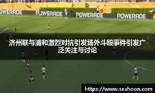济州联与浦和激烈对抗引发场外斗殴事件引发广泛关注与讨论